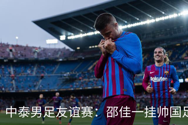 中泰男足友谊赛：邵佳一挂帅国足主场首秀全力争胜