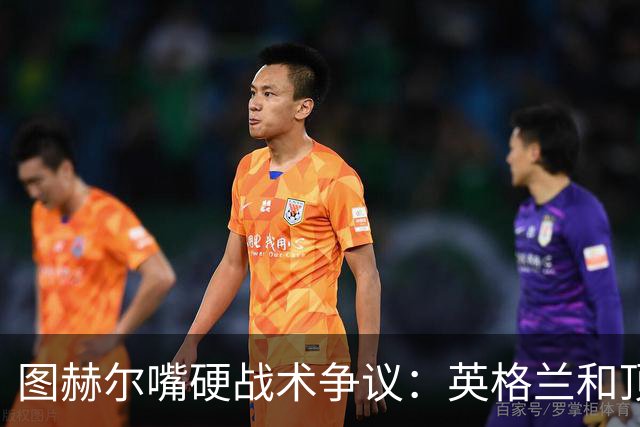 图赫尔嘴硬战术争议：英格兰和顶级球队有差距，不为保守战术后悔