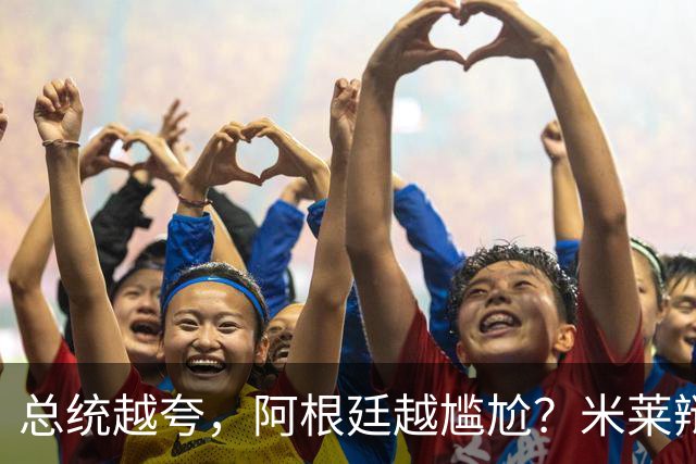 总统越夸，阿根廷越尴尬？米莱辩护，反而揭开足球叙事的最大裂缝