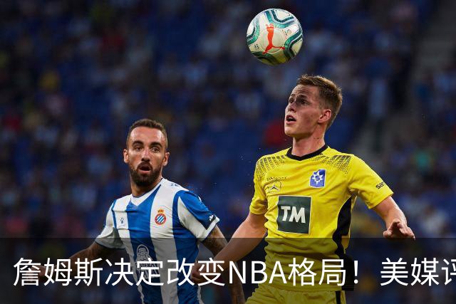 詹姆斯决定改变NBA格局！美媒评休赛期5赢家5输家，热火最难评价