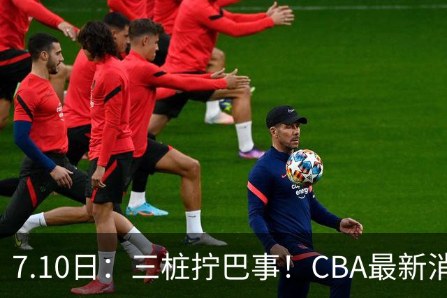 7.10日：三桩拧巴事！CBA最新消息，徐杰再度被征召，范子铭拒绝新疆
